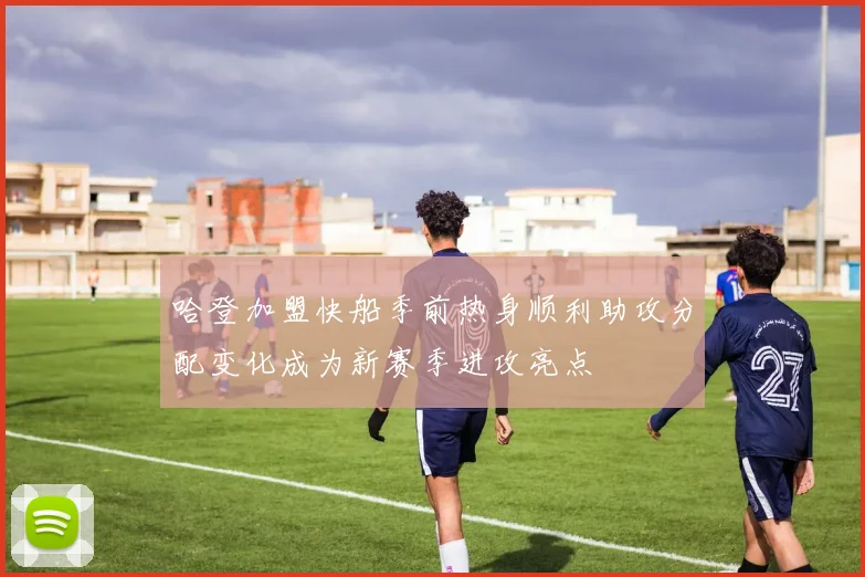 哈登加盟快船季前热身顺利助攻分配变化成为新赛季进攻亮点
