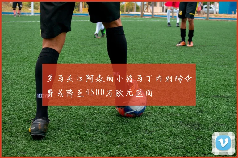 罗马关注阿森纳小将马丁内利转会费或降至4500万欧元区间