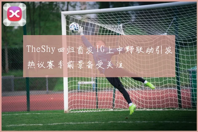 TheShy回归首发IG上中野联动引发热议赛季前景备受关注