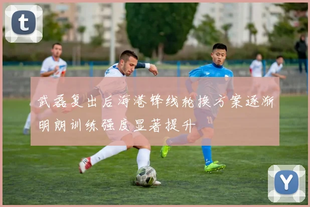 武磊复出后海港锋线轮换方案逐渐明朗训练强度显著提升