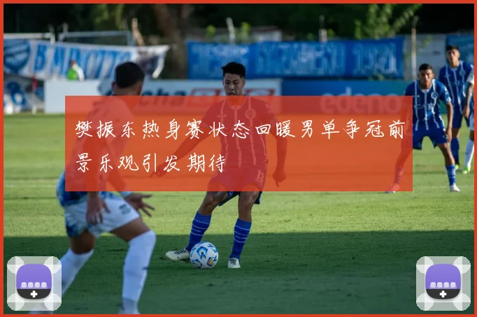 樊振东热身赛状态回暖男单争冠前景乐观引发期待