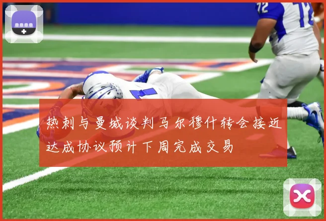 热刺与曼城谈判马尔穆什转会接近达成协议预计下周完成交易